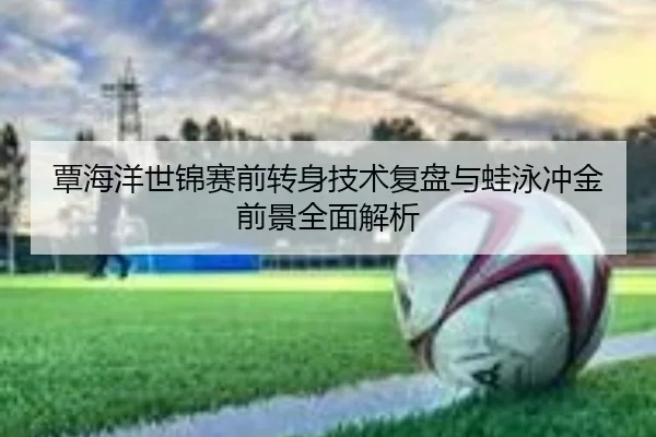 覃海洋世锦赛前转身技术复盘与蛙泳冲金前景全面解析 - LDSPORTS